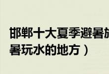 邯郸十大夏季避暑旅游景点（邯郸夏天适合避暑玩水的地方）