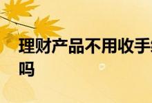 理财产品不用收手续费吗 理财产品有手续费吗