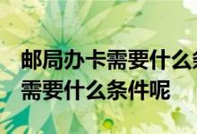 邮局办卡需要什么条件 谁知道 中国邮政办卡需要什么条件呢