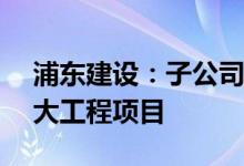 浦东建设：子公司近期中标8.28亿元多项重大工程项目