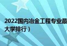 2022国内冶金工程专业最好的十所大学（全国冶金工程专业大学排行）