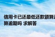 信用卡已还最低还款额算逾期吗 我的信用卡还了最低还款额算逾期吗 求解答