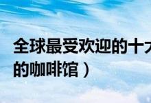 全球最受欢迎的十大特色咖啡馆（全球最美味的咖啡馆）