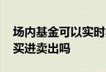 场内基金可以实时卖出吗 场内基金可以随时买进卖出吗