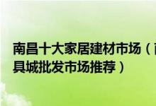 南昌十大家居建材市场（南昌最大的建材市场在哪里南昌家具城批发市场推荐）