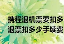 携程退机票要扣多少钱手续费 携程国际机票退票扣多少手续费