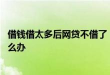 借钱借太多后网贷不借了 网贷借多了现在已经借不出钱了怎么办