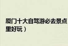 厦门十大自驾游必去景点（厦门十大自驾游路线厦门自驾哪里好玩）