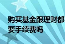 购买基金跟理财都要收手续费吗 买基金理财要手续费吗