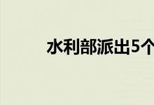 水利部派出5个工作组赴防汛一线