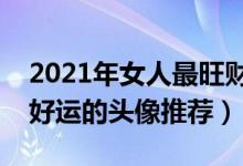 2021年女人最旺财的微信头像（给女人带来好运的头像推荐）