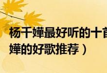 杨千嬅最好听的十首歌（杨千嬅歌曲排名杨千嬅的好歌推荐）