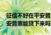 征信不好在平安普惠上能贷款吗 征信花了平安普惠能贷下来吗