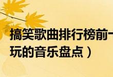 搞笑歌曲排行榜前十名（最搞笑的歌曲盘点好玩的音乐盘点）