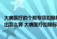 大病医疗的个税专项扣除标准 个税专项附加扣除大病医疗支出怎么算 大病医疗扣除标准是什么