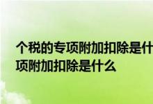 个税的专项附加扣除是什么 个税专项附加扣除怎么理解 专项附加扣除是什么