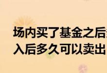 场内买了基金之后多久可以卖出 场内基金买入后多久可以卖出
