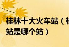 桂林十大火车站（桂林有几个高铁站桂林动车站是哪个站）