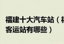 福建十大汽车站（福建有几个汽车站福建长途客运站有哪些）