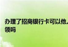 办理了招商银行卡可以他人代领吗 招商银行的储蓄卡可以代领吗
