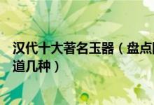 汉代十大著名玉器（盘点国宝级汉代玉器这些珍贵文物你知道几种）