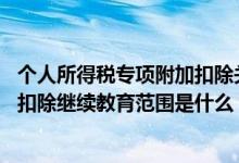 个人所得税专项附加扣除关于继续教育的扣除 个税专项附加扣除继续教育范围是什么 继续教育扣除标准是什么