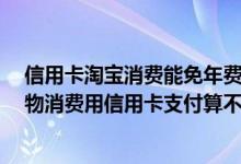信用卡淘宝消费能免年费吗 开卡首月一次免年费 淘宝上购物消费用信用卡支付算不算刷卡