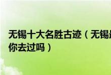 无锡十大名胜古迹（无锡最值得去的10大名胜古迹这些地方你去过吗）