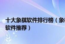 十大象棋软件排行榜（象棋游戏哪个比较好与电脑下象棋的软件推荐）