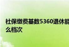 社保缴费基数5360退休能拿多少钱 社保缴费基数5360是什么档次 