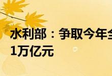 水利部：争取今年全国水利建设投资完成达到1万亿元