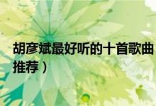 胡彦斌最好听的十首歌曲（胡彦斌好听的歌排行胡彦斌歌曲推荐）