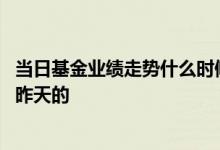 当日基金业绩走势什么时候出来 基金的业绩走势是当天还是昨天的