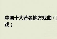 中国十大著名地方戏曲（民间戏曲十大种类好听好看的地方戏）