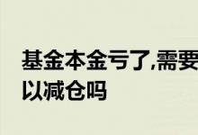 基金本金亏了,需要加仓回本吗 基金未回本可以减仓吗