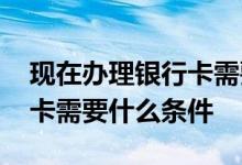 现在办理银行卡需要什么条件 现在办理银行卡需要什么条件