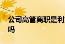 公司高管离职是利好吗 公司高管辞职是利好吗