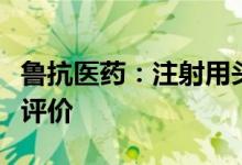 鲁抗医药：注射用头孢他啶通过仿制药一致性评价