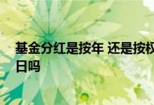 基金分红是按年 还是按权益登记日 基金分红日是股权登记日吗