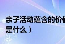 亲子活动蕴含的价值（亲子活动的意义与价值是什么）