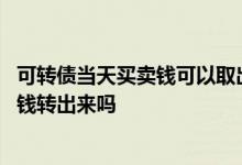 可转债当天买卖钱可以取出来吗 可转债当天卖出可以当天把钱转出来吗
