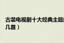 古装电视剧十大经典主题曲（好听的古装电视剧歌曲你听过几首）