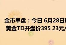 金市早盘：今日 6月28日现货黄金开盘价1822 59美元/盎司 黄金TD开盘价395 23元/克
