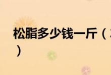 松脂多少钱一斤（2020年松脂价格最新行情）