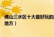 佛山三水区十大最好玩的旅游景点（佛山三水有什么好玩的地方）