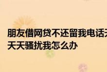 朋友借网贷不还留我电话天天骚扰怎么办 朋友借了网贷不还天天骚扰我怎么办