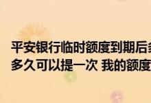 平安银行临时额度到期后多久可以再申请 平安银行永久额度多久可以提一次 我的额度不够用了