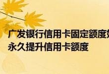 广发银行信用卡固定额度如何提高 发什么数字给广发银行能永久提升信用卡额度