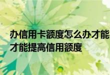 办信用卡额度怎么办才能办的高 请问 我办理了信用卡 如何才能提高信用额度