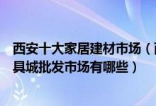 西安十大家居建材市场（西安最大建材批发市场在哪西安家具城批发市场有哪些）
